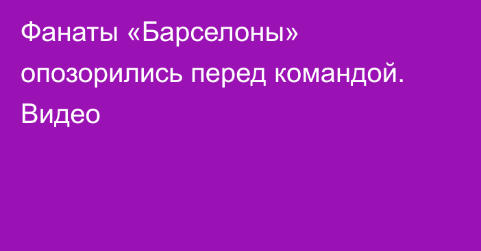 Фанаты «Барселоны» опозорились перед командой. Видео