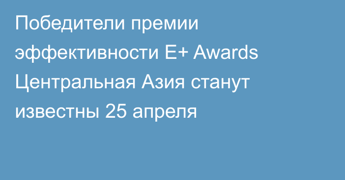 Победители премии эффективности E+ Awards Центральная Азия станут известны 25 апреля