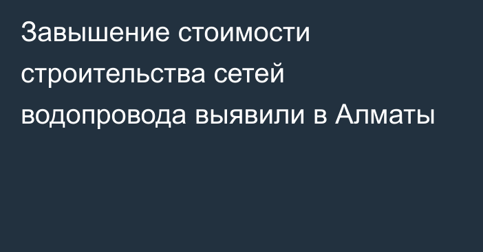 Завышение стоимости строительства сетей водопровода выявили в Алматы