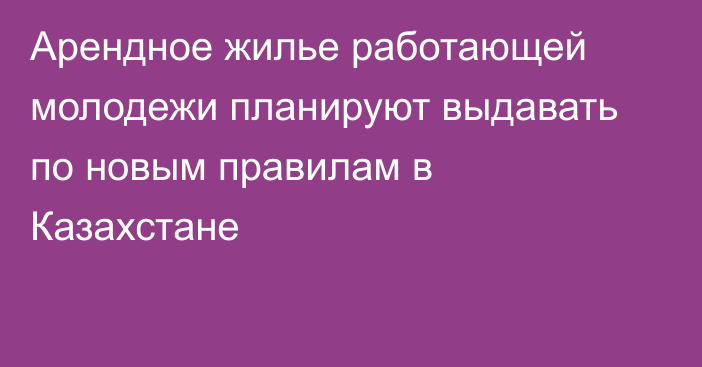 Арендное жилье работающей молодежи планируют выдавать по новым правилам в Казахстане