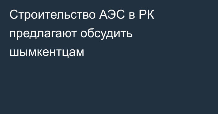 Строительство АЭС в РК предлагают обсудить шымкентцам