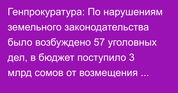 Генпрокуратура: По нарушениям земельного законодательства было возбуждено 57 уголовных дел, в бюджет поступило 3 млрд сомов от возмещения ущерба