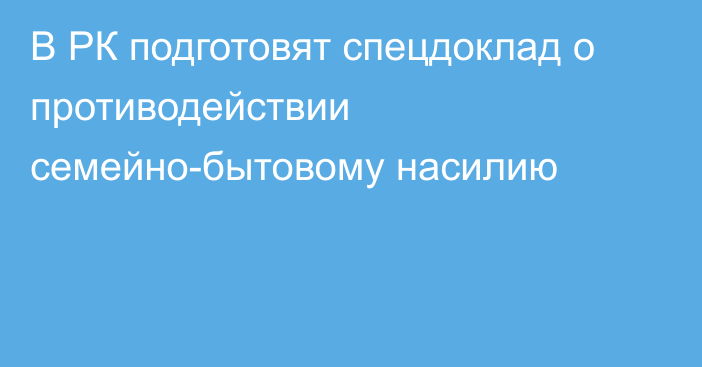 В РК подготовят спецдоклад о противодействии семейно-бытовому насилию