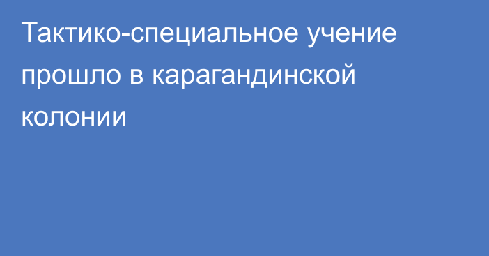 Тактико-специальное учение прошло в карагандинской колонии