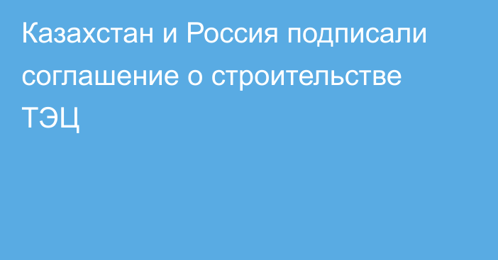 Казахстан и Россия подписали соглашение о строительстве ТЭЦ