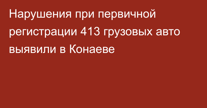 Нарушения при первичной регистрации 413 грузовых авто выявили в Конаеве