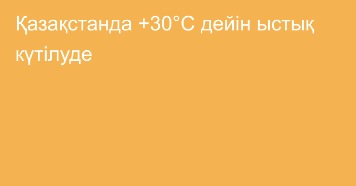 Қазақстанда +30°С дейін ыстық күтілуде