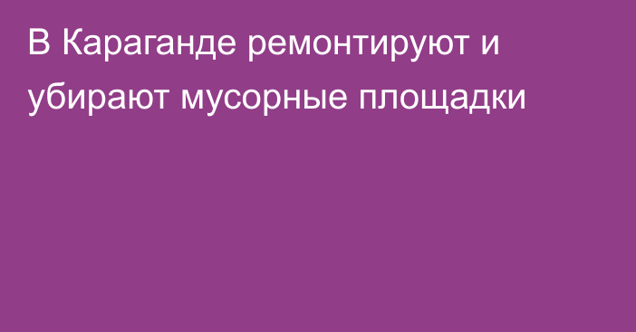 В Караганде ремонтируют и убирают мусорные площадки