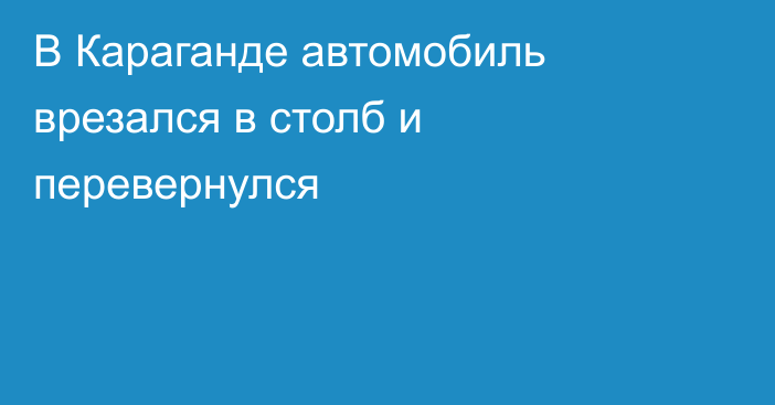 В Караганде автомобиль врезался в столб и перевернулся