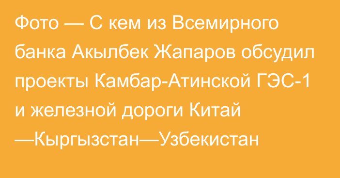 Фото — С кем из Всемирного банка Акылбек Жапаров обсудил проекты Камбар-Атинской ГЭС-1 и железной дороги Китай —Кыргызстан—Узбекистан