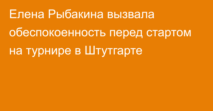 Елена Рыбакина вызвала обеспокоенность перед стартом на турнире в Штутгарте