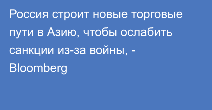 Россия строит новые торговые пути в Азию, чтобы ослабить санкции из-за войны, - Bloomberg