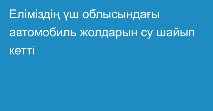 Еліміздің үш облысындағы автомобиль жолдарын су шайып кетті