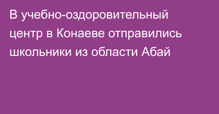 В учебно-оздоровительный центр в Конаеве отправились школьники из области Абай