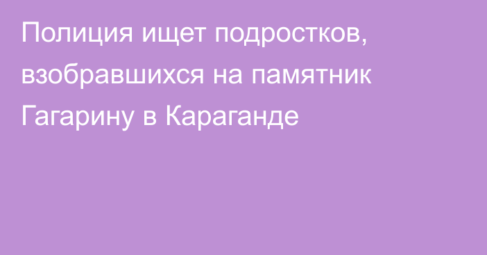 Полиция ищет подростков, взобравшихся на памятник Гагарину в Караганде