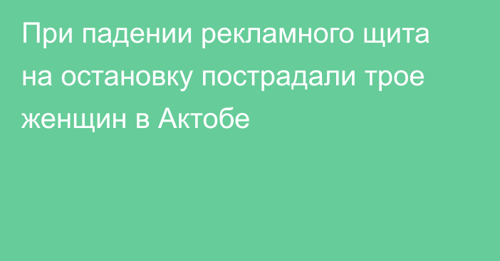 При падении рекламного щита на остановку пострадали трое женщин в Актобе