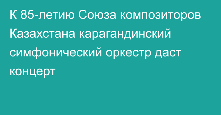 К 85-летию Союза композиторов Казахстана карагандинский симфонический оркестр даст концерт