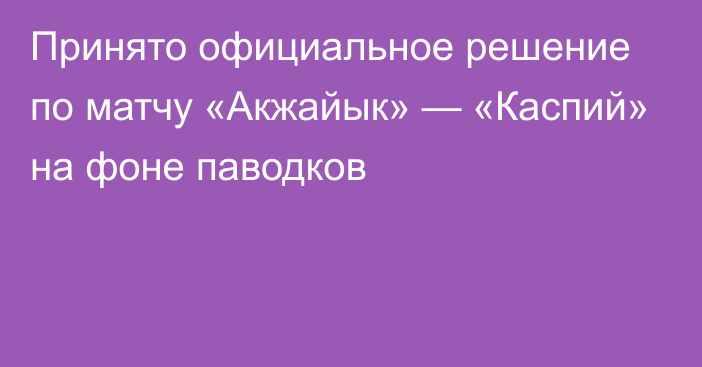 Принято официальное решение по матчу «Акжайык» — «Каспий» на фоне паводков