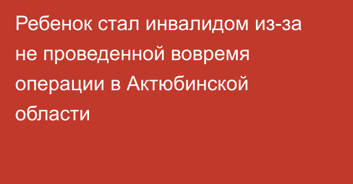 Ребенок стал инвалидом из-за не проведенной вовремя операции в Актюбинской области