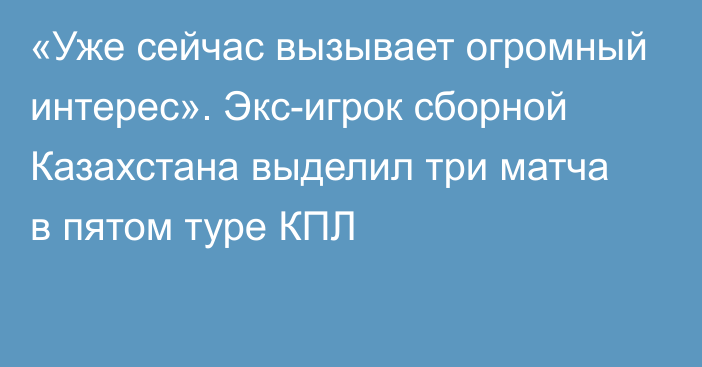 «Уже сейчас вызывает огромный интерес». Экс-игрок сборной Казахстана выделил три матча в пятом туре КПЛ