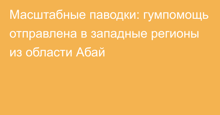 Масштабные паводки: гумпомощь отправлена в западные регионы из области Абай