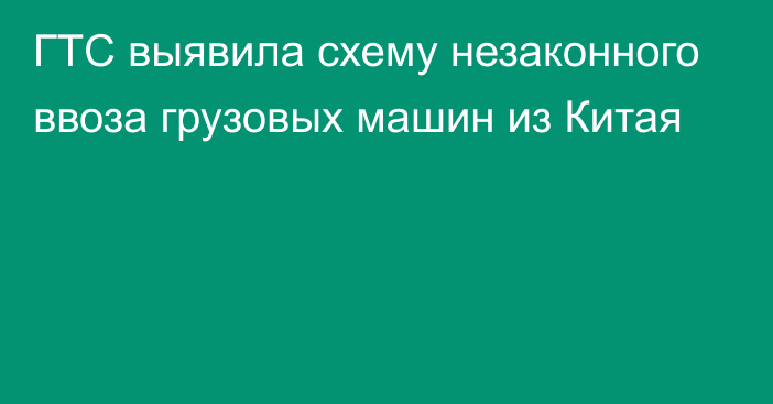 ГТС выявила схему незаконного ввоза грузовых машин из Китая