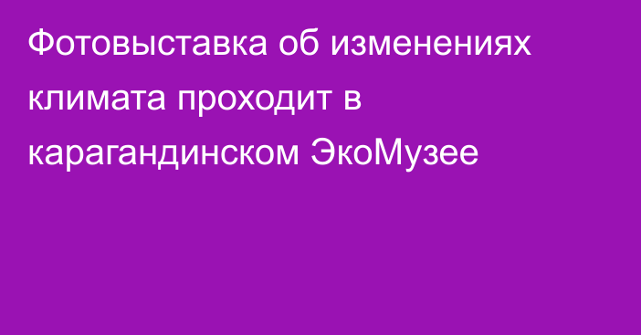 Фотовыставка об изменениях климата проходит в карагандинском ЭкоМузее