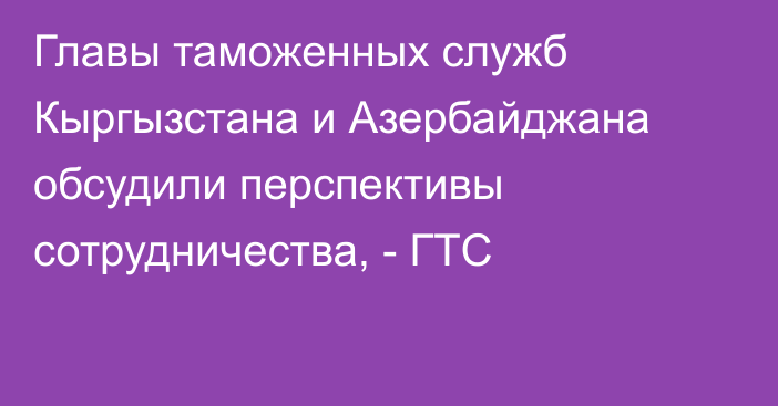 Главы таможенных служб Кыргызстана и Азербайджана обсудили перспективы сотрудничества, - ГТС