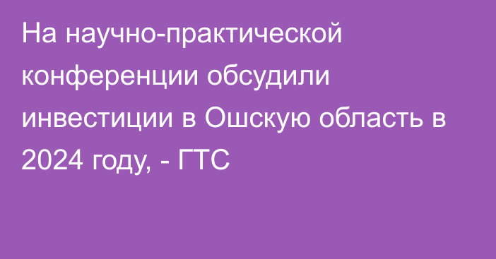 На научно-практической конференции обсудили инвестиции в Ошскую область в 2024 году, - ГТС