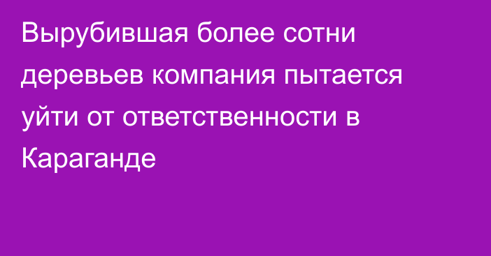 Вырубившая более сотни деревьев компания пытается уйти от ответственности в Караганде