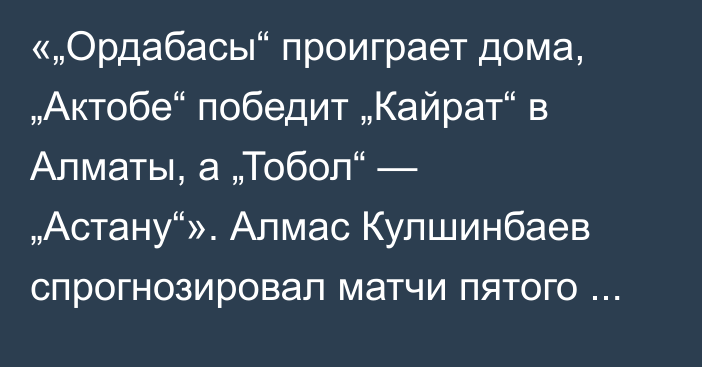 «„Ордабасы“ проиграет дома, „Актобе“ победит „Кайрат“ в Алматы, а „Тобол“ — „Астану“». Алмас Кулшинбаев спрогнозировал матчи пятого тура КПЛ