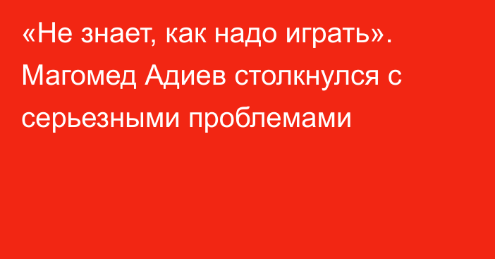 «Не знает, как надо играть». Магомед Адиев столкнулся с серьезными проблемами