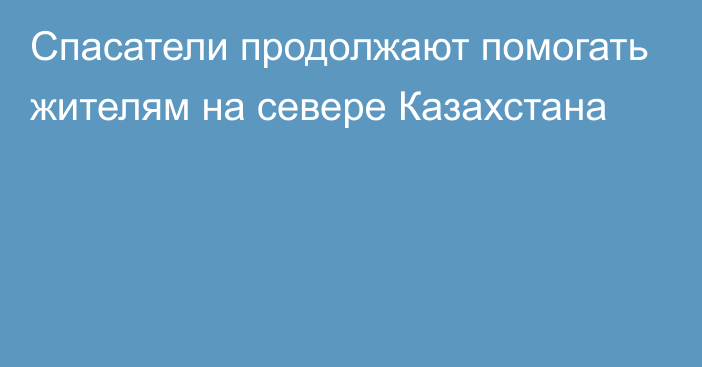 Спасатели продолжают помогать жителям на севере Казахстана