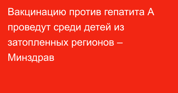 Вакцинацию против гепатита А проведут среди детей из затопленных регионов – Минздрав