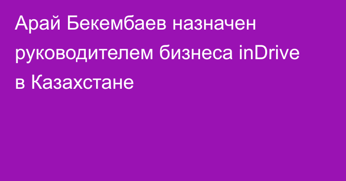 Арай Бекембаев назначен руководителем бизнеса inDrive в Казахстане