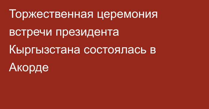 Торжественная церемония встречи президента Кыргызстана состоялась в Акорде