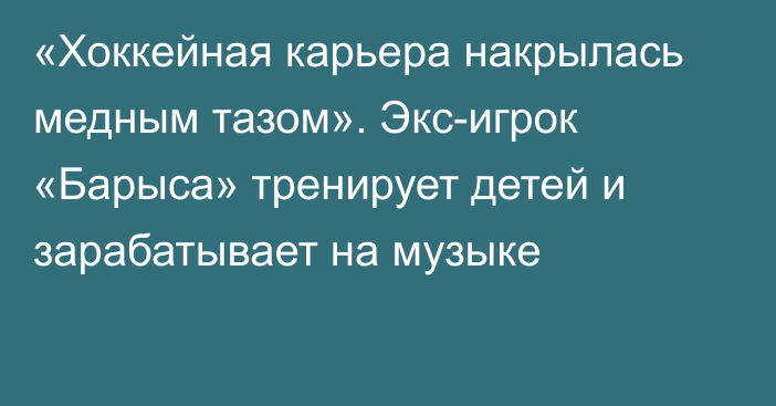 «Хоккейная карьера накрылась медным тазом». Экс-игрок «Барыса» тренирует детей и зарабатывает на музыке