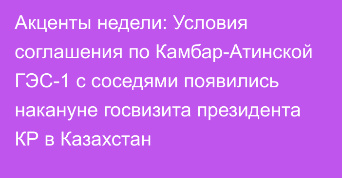 Акценты недели: Условия соглашения по Камбар-Атинской ГЭС-1 с соседями появились накануне госвизита президента КР в Казахстан