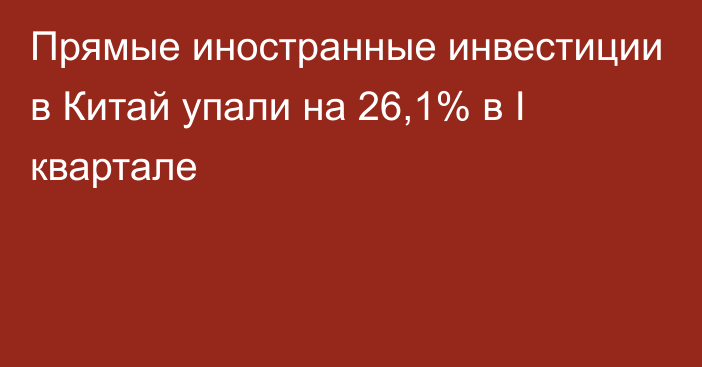 Прямые иностранные инвестиции в Китай упали на 26,1% в I квартале