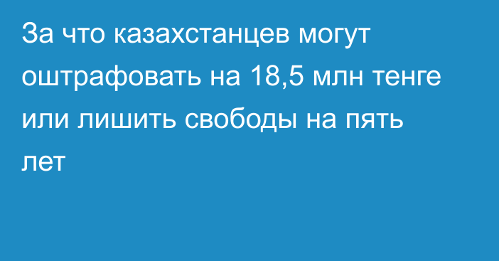 За что казахстанцев могут оштрафовать на 18,5 млн тенге или лишить свободы на пять лет