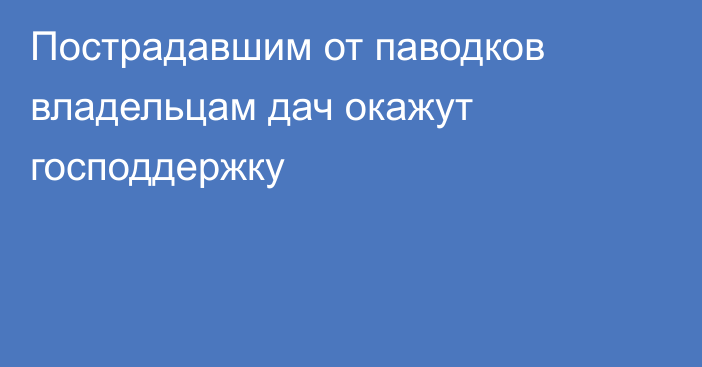 Пострадавшим от паводков владельцам дач окажут господдержку