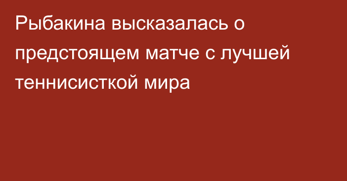 Рыбакина высказалась о предстоящем матче с лучшей теннисисткой мира