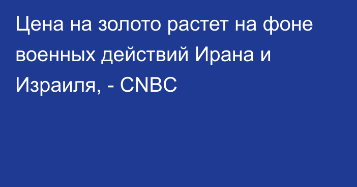 Цена на золото растет на фоне военных действий Ирана и Израиля, - CNBC