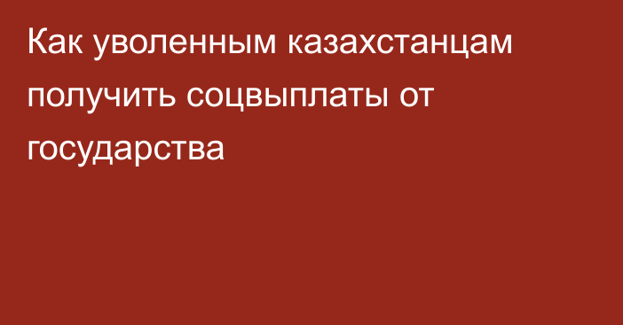 Как уволенным казахстанцам получить соцвыплаты от государства