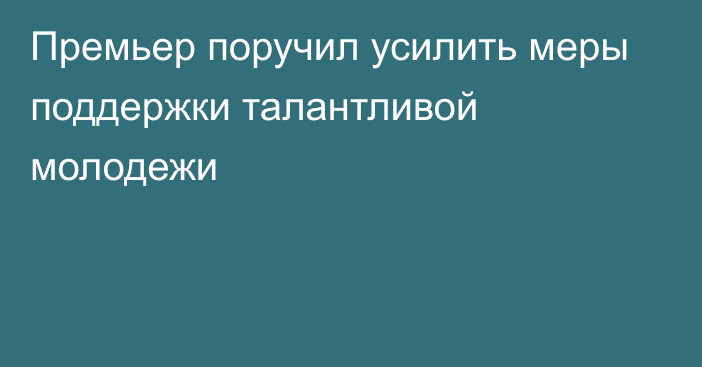 Премьер поручил усилить меры поддержки талантливой молодежи