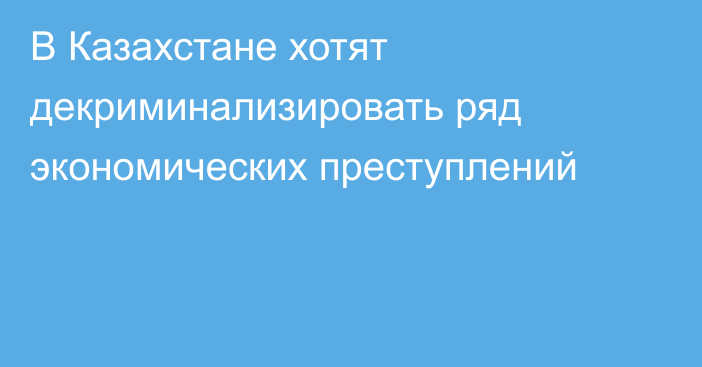 В Казахстане хотят декриминализировать ряд экономических преступлений