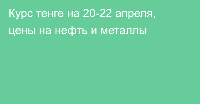 Курс тенге на 20-22 апреля, цены на нефть и металлы