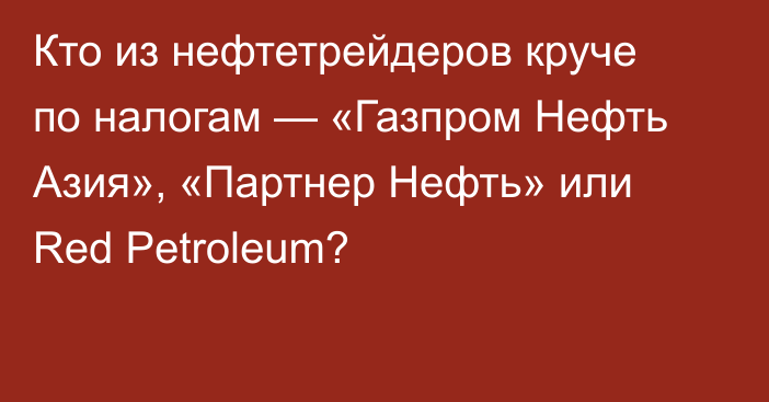 Кто из нефтетрейдеров круче по налогам — «Газпром Нефть Азия», «Партнер Нефть» или Red Petroleum?