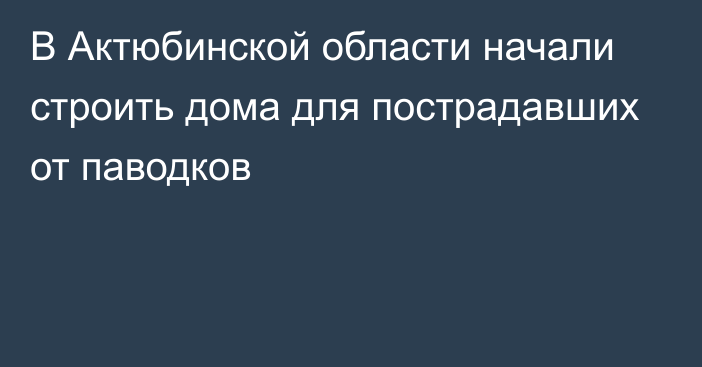 В Актюбинской области начали строить дома для пострадавших от паводков