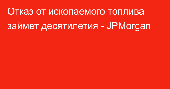 Отказ от ископаемого топлива займет десятилетия - JPMorgan